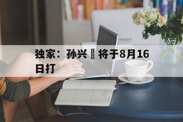 独家：孙兴慜将于8月16日打的简单介绍|KOK体育官方网站